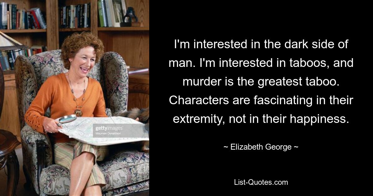 I'm interested in the dark side of man. I'm interested in taboos, and murder is the greatest taboo. Characters are fascinating in their extremity, not in their happiness. — © Elizabeth George