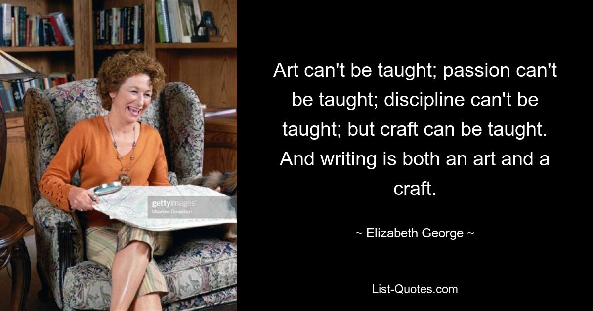 Art can't be taught; passion can't be taught; discipline can't be taught; but craft can be taught. And writing is both an art and a craft. — © Elizabeth George