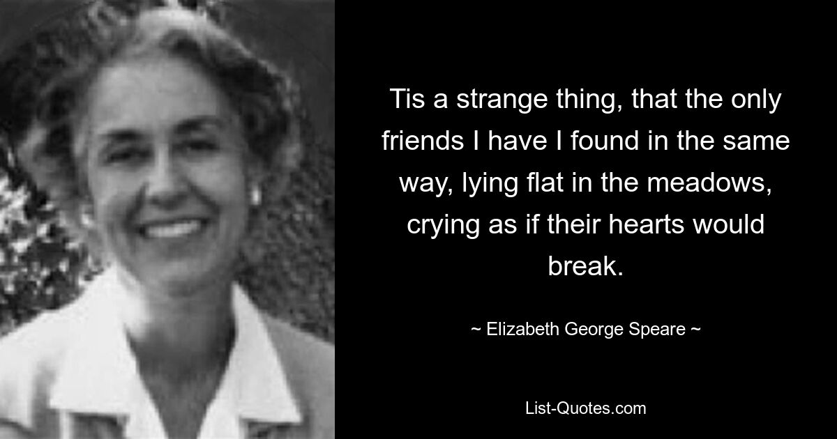 Tis a strange thing, that the only friends I have I found in the same way, lying flat in the meadows, crying as if their hearts would break. — © Elizabeth George Speare