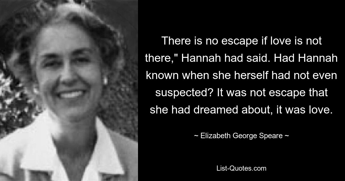 There is no escape if love is not there," Hannah had said. Had Hannah known when she herself had not even suspected? It was not escape that she had dreamed about, it was love. — © Elizabeth George Speare