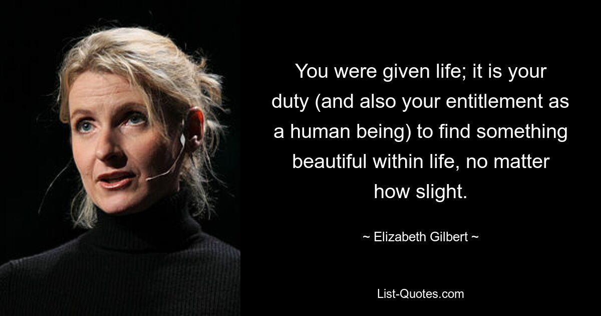 You were given life; it is your duty (and also your entitlement as a human being) to find something beautiful within life, no matter how slight. — © Elizabeth Gilbert