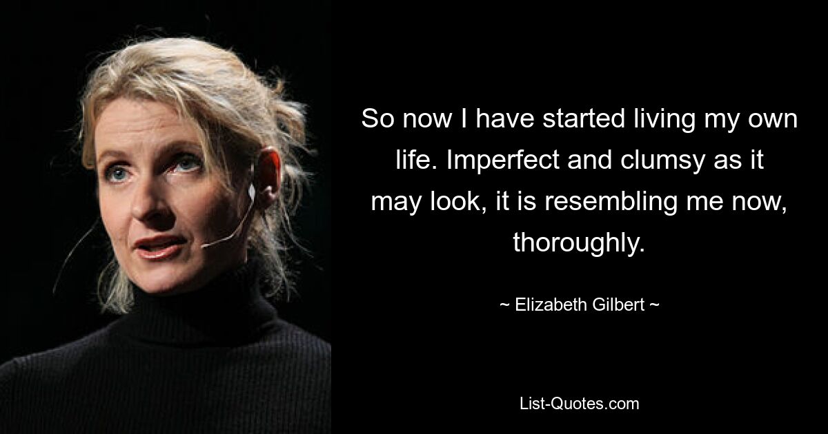 So now I have started living my own life. Imperfect and clumsy as it may look, it is resembling me now, thoroughly. — © Elizabeth Gilbert