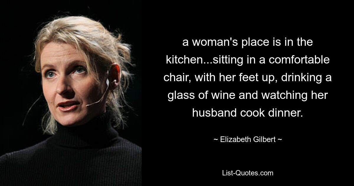 a woman's place is in the kitchen...sitting in a comfortable chair, with her feet up, drinking a glass of wine and watching her husband cook dinner. — © Elizabeth Gilbert