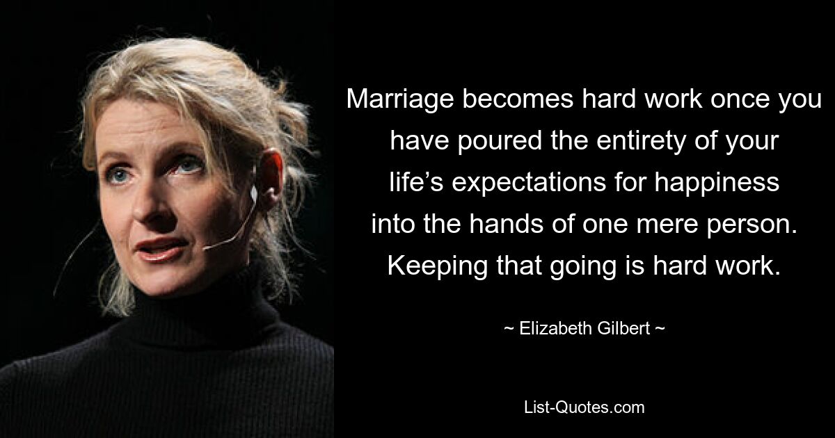 Marriage becomes hard work once you have poured the entirety of your life’s expectations for happiness into the hands of one mere person. Keeping that going is hard work. — © Elizabeth Gilbert