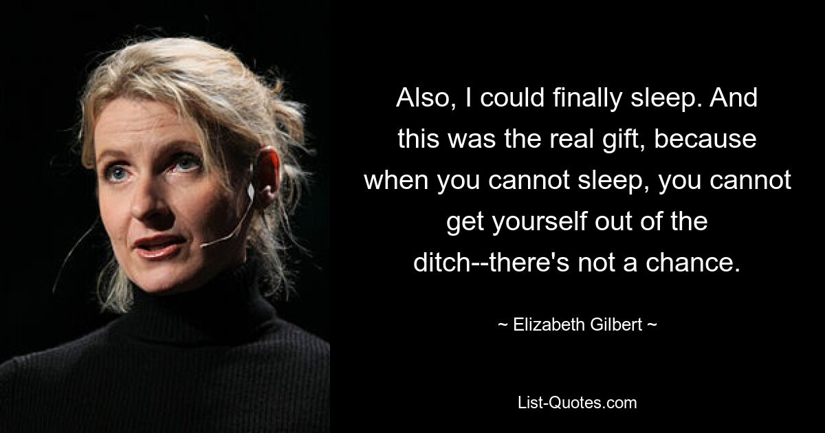 Also, I could finally sleep. And this was the real gift, because when you cannot sleep, you cannot get yourself out of the ditch--there's not a chance. — © Elizabeth Gilbert