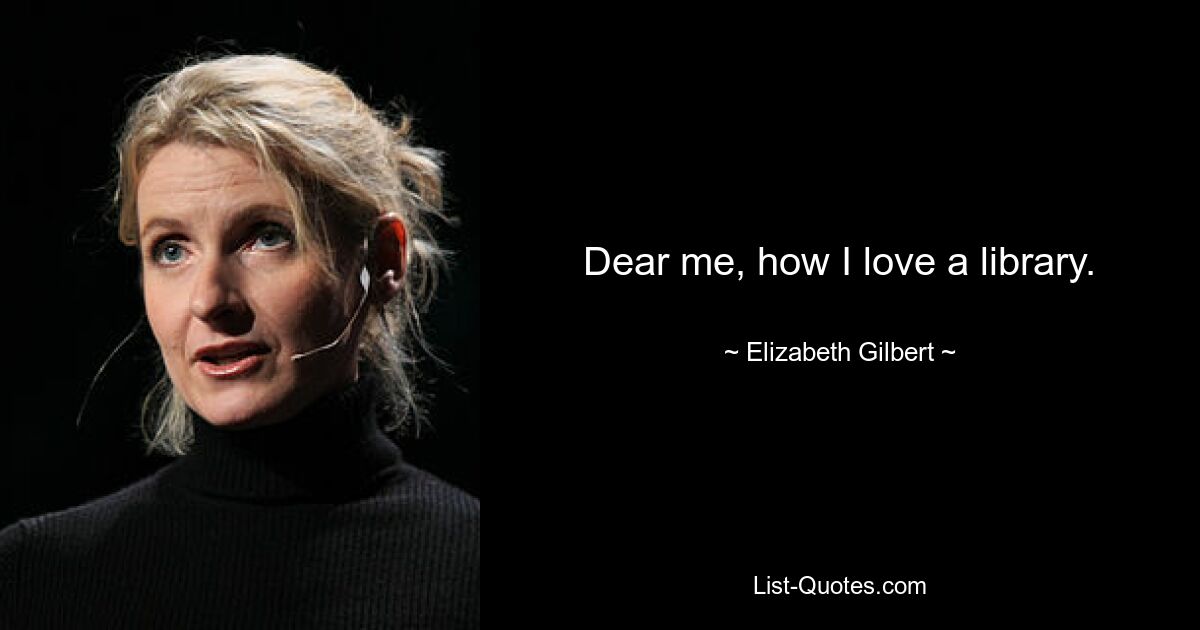 Dear me, how I love a library. — © Elizabeth Gilbert