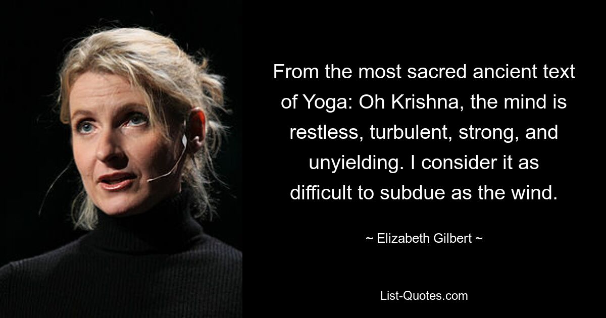 From the most sacred ancient text of Yoga: Oh Krishna, the mind is restless, turbulent, strong, and unyielding. I consider it as difficult to subdue as the wind. — © Elizabeth Gilbert