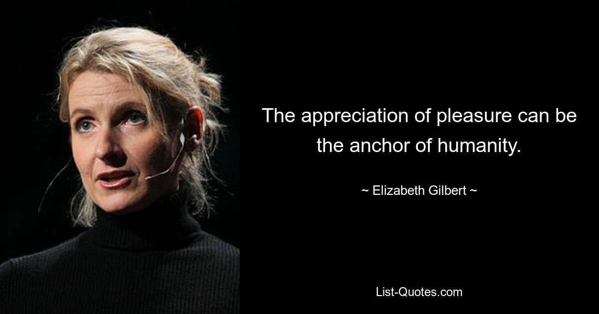 The appreciation of pleasure can be the anchor of humanity. — © Elizabeth Gilbert