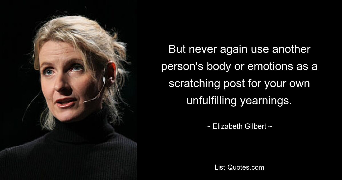 But never again use another person's body or emotions as a scratching post for your own unfulfilling yearnings. — © Elizabeth Gilbert