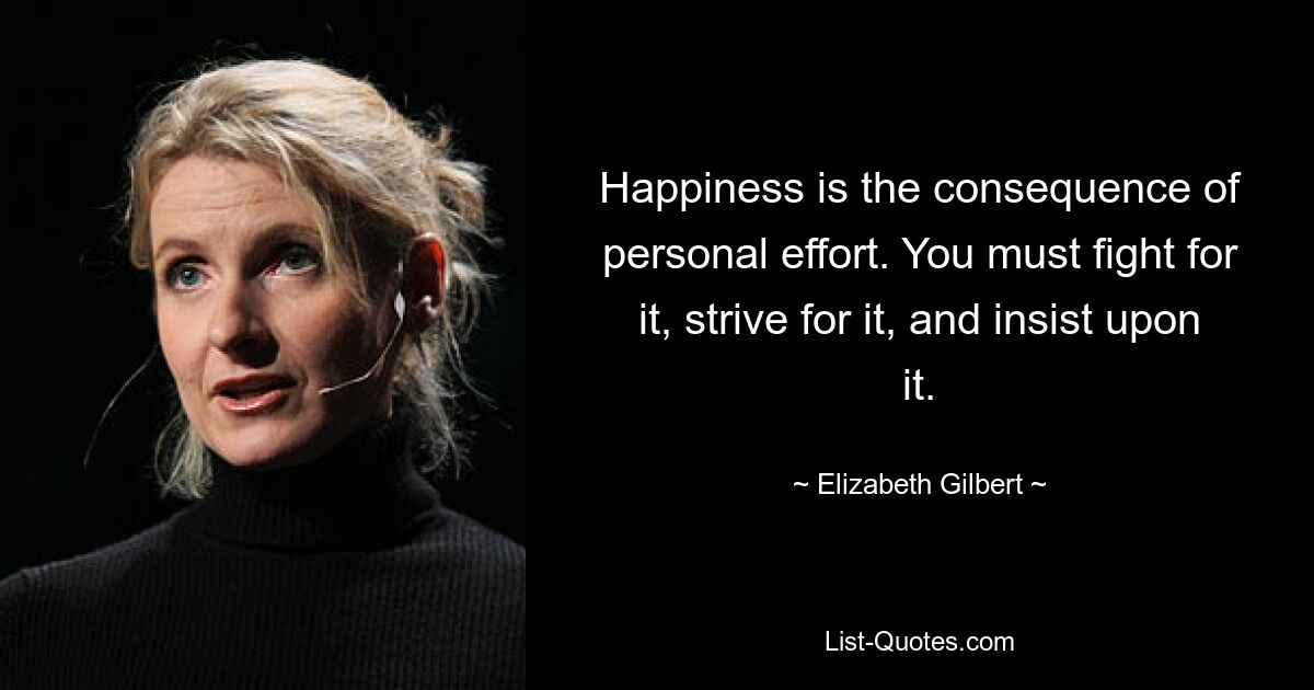 Happiness is the consequence of personal effort. You must fight for it, strive for it, and insist upon it. — © Elizabeth Gilbert