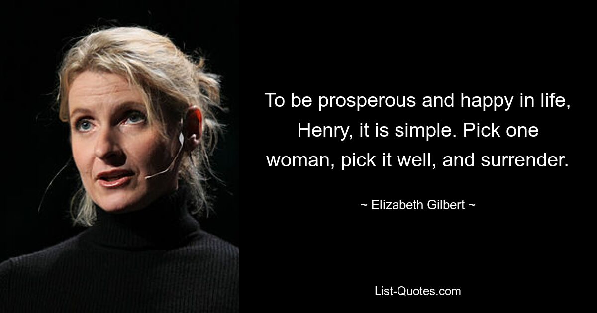 To be prosperous and happy in life, Henry, it is simple. Pick one woman, pick it well, and surrender. — © Elizabeth Gilbert