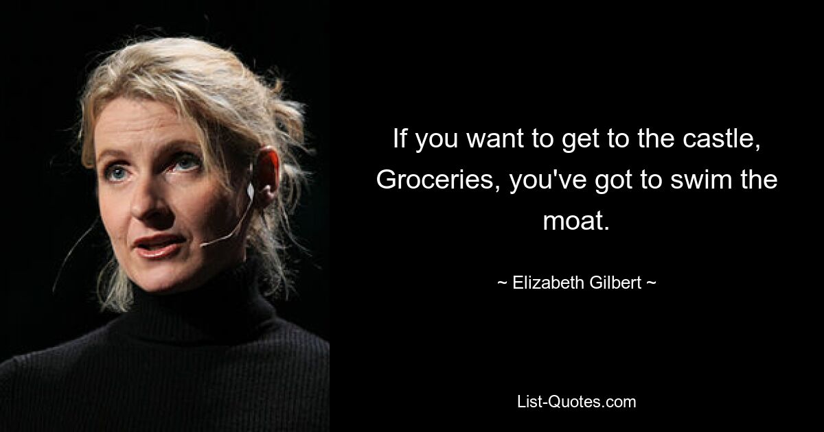 If you want to get to the castle, Groceries, you've got to swim the moat. — © Elizabeth Gilbert