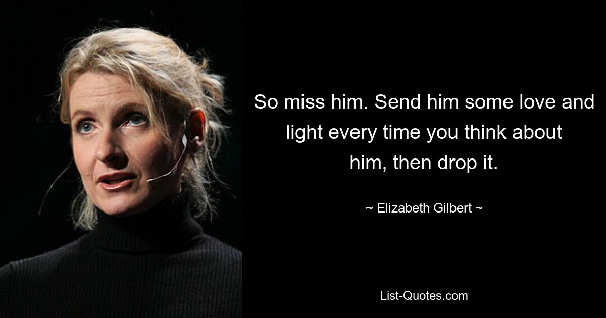 So miss him. Send him some love and light every time you think about him, then drop it. — © Elizabeth Gilbert