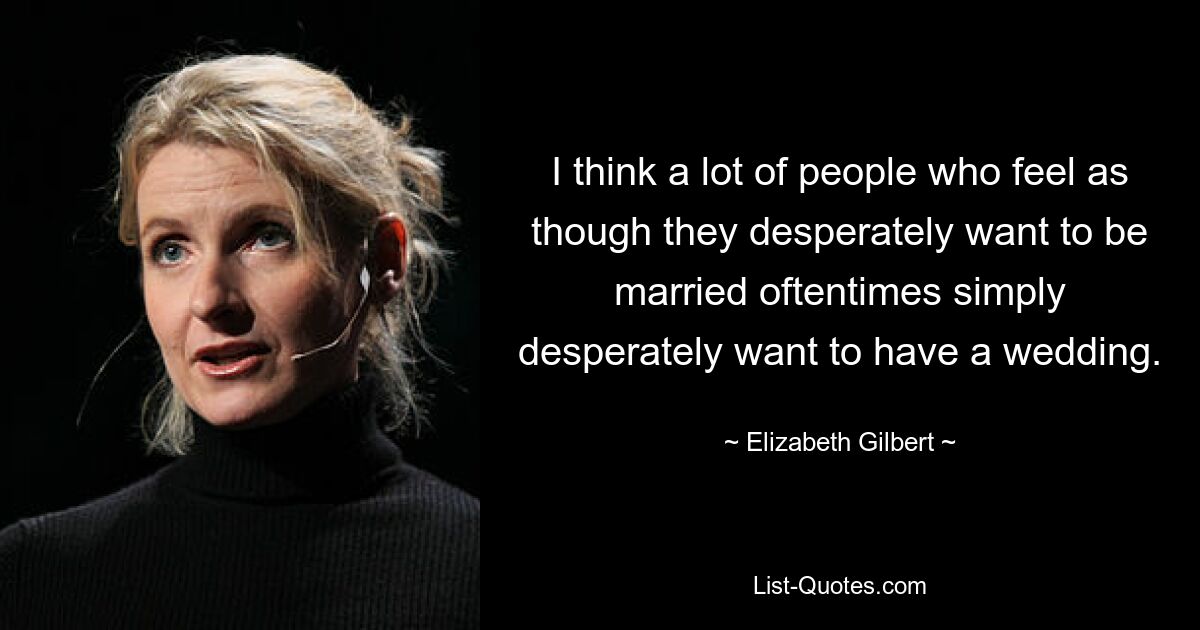 I think a lot of people who feel as though they desperately want to be married oftentimes simply desperately want to have a wedding. — © Elizabeth Gilbert