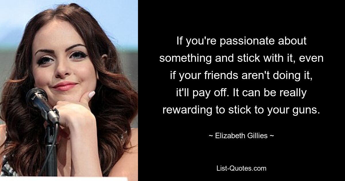 If you're passionate about something and stick with it, even if your friends aren't doing it, it'll pay off. It can be really rewarding to stick to your guns. — © Elizabeth Gillies