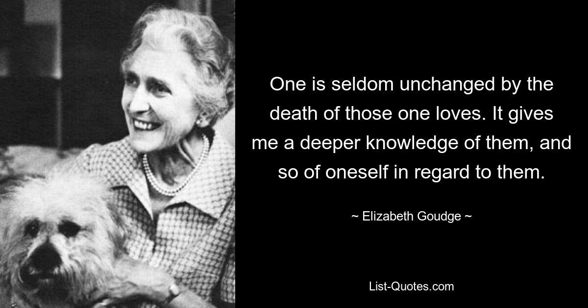 One is seldom unchanged by the death of those one loves. It gives me a deeper knowledge of them, and so of oneself in regard to them. — © Elizabeth Goudge