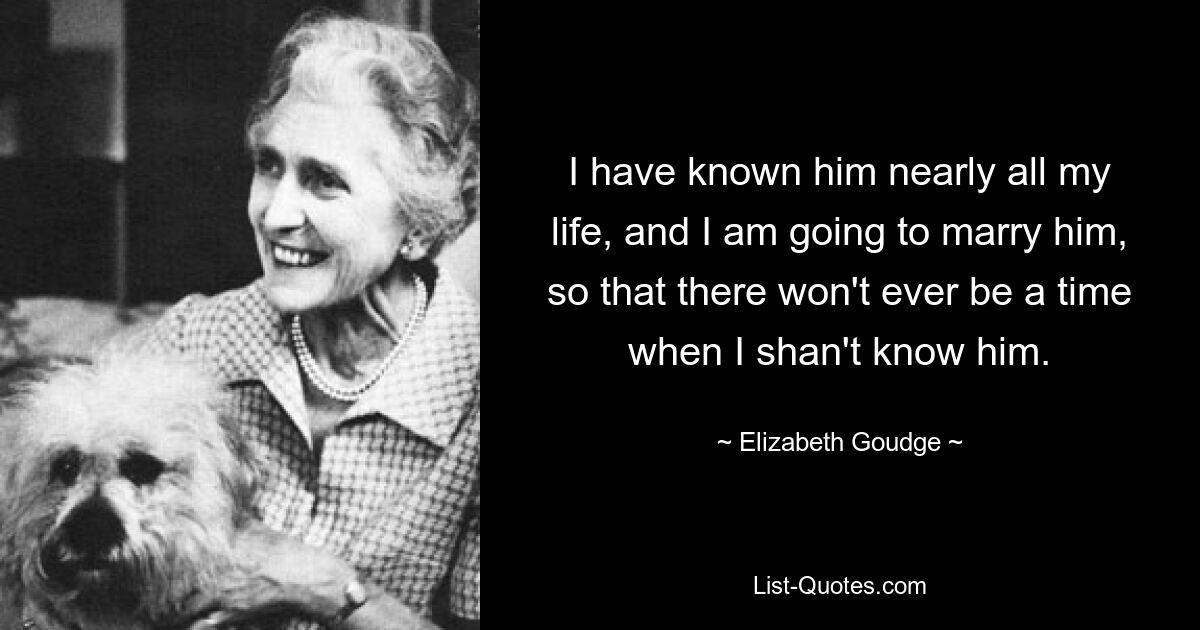 I have known him nearly all my life, and I am going to marry him, so that there won't ever be a time when I shan't know him. — © Elizabeth Goudge