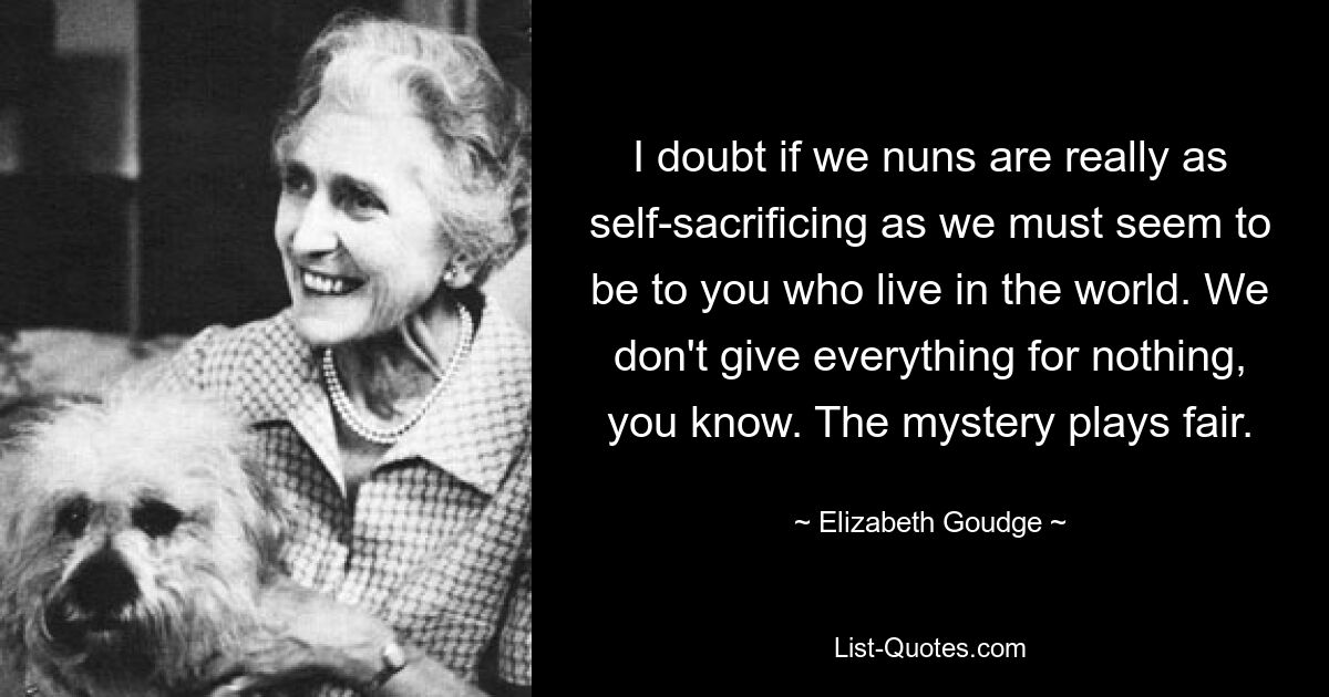 I doubt if we nuns are really as self-sacrificing as we must seem to be to you who live in the world. We don't give everything for nothing, you know. The mystery plays fair. — © Elizabeth Goudge