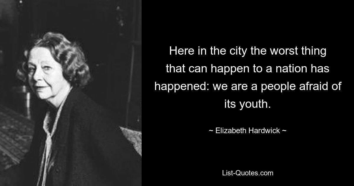 Here in the city the worst thing that can happen to a nation has happened: we are a people afraid of its youth. — © Elizabeth Hardwick