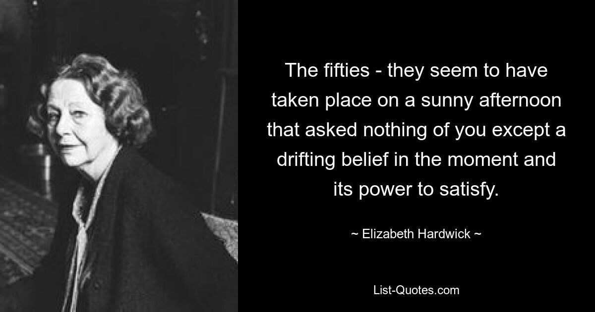 The fifties - they seem to have taken place on a sunny afternoon that asked nothing of you except a drifting belief in the moment and its power to satisfy. — © Elizabeth Hardwick