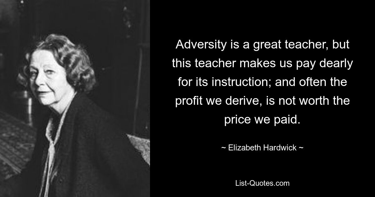 Adversity is a great teacher, but this teacher makes us pay dearly for its instruction; and often the profit we derive, is not worth the price we paid. — © Elizabeth Hardwick