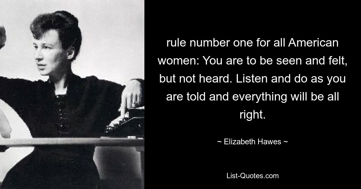 rule number one for all American women: You are to be seen and felt, but not heard. Listen and do as you are told and everything will be all right. — © Elizabeth Hawes