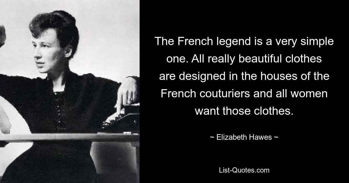 The French legend is a very simple one. All really beautiful clothes are designed in the houses of the French couturiers and all women want those clothes. — © Elizabeth Hawes