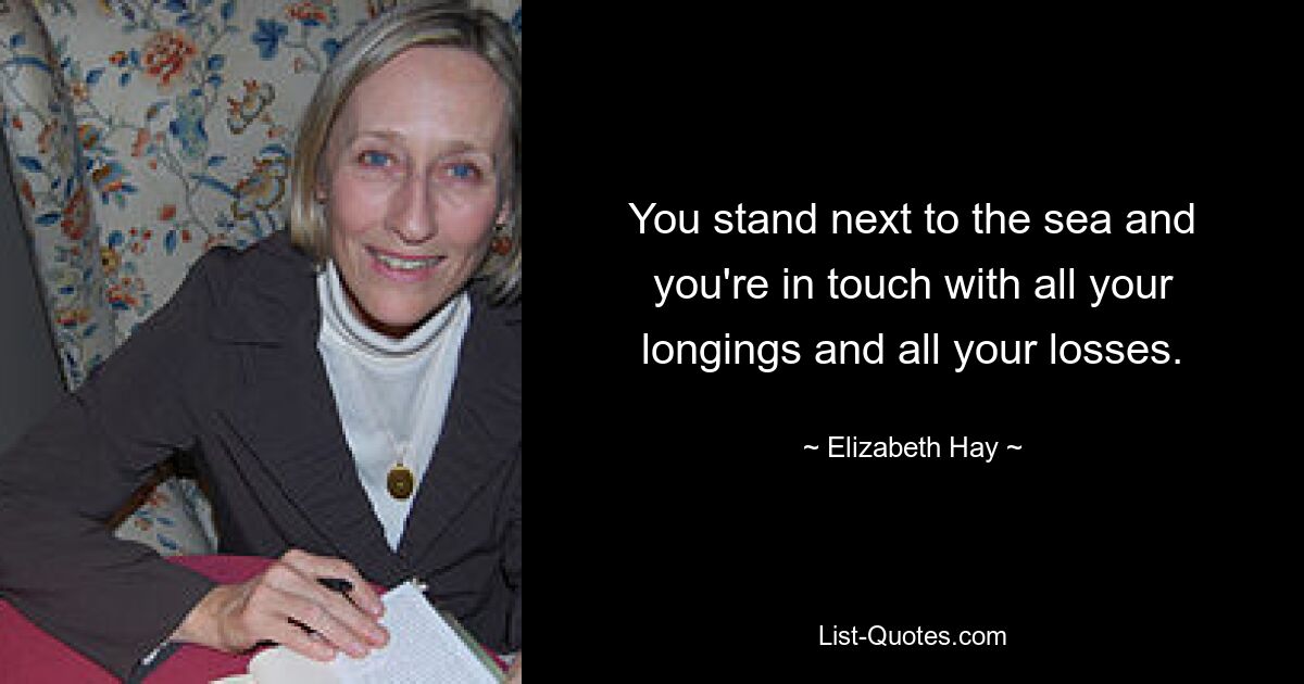 You stand next to the sea and you're in touch with all your longings and all your losses. — © Elizabeth Hay