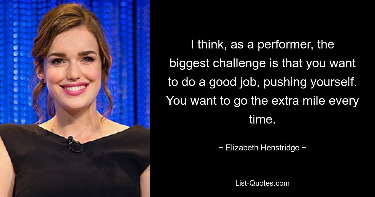 I think, as a performer, the biggest challenge is that you want to do a good job, pushing yourself. You want to go the extra mile every time. — © Elizabeth Henstridge