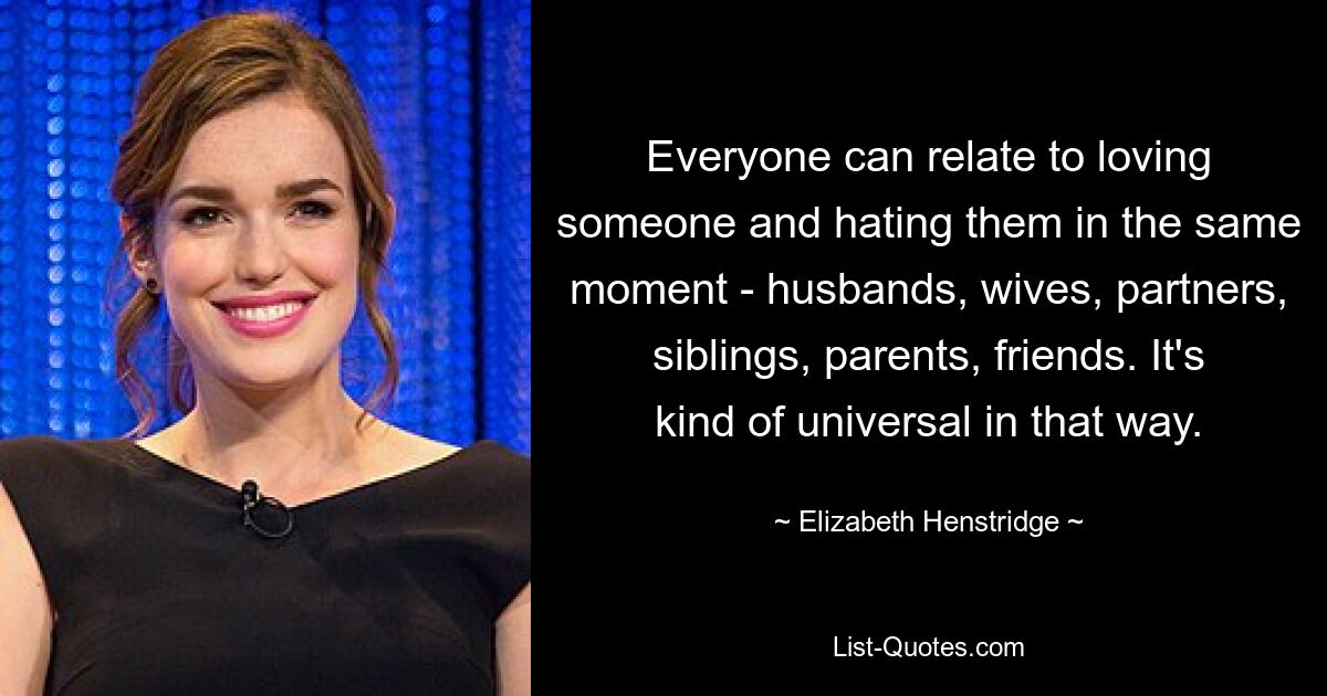 Everyone can relate to loving someone and hating them in the same moment - husbands, wives, partners, siblings, parents, friends. It's kind of universal in that way. — © Elizabeth Henstridge