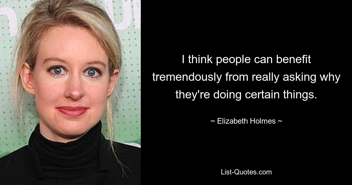 I think people can benefit tremendously from really asking why they're doing certain things. — © Elizabeth Holmes