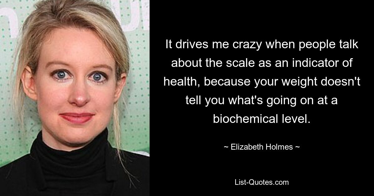 It drives me crazy when people talk about the scale as an indicator of health, because your weight doesn't tell you what's going on at a biochemical level. — © Elizabeth Holmes