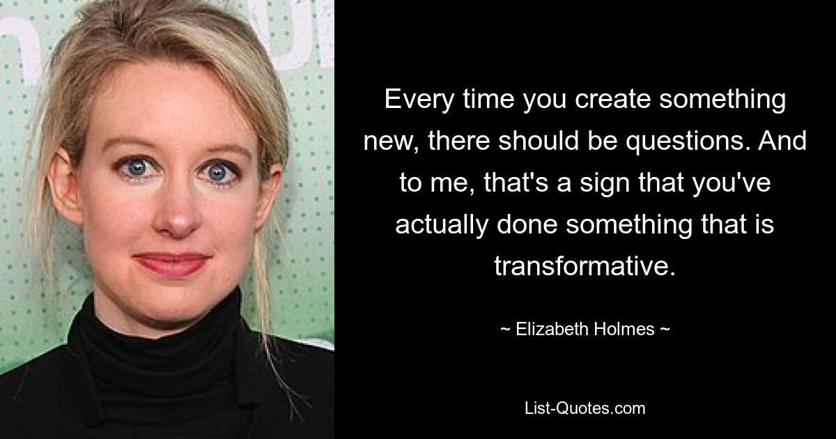 Every time you create something new, there should be questions. And to me, that's a sign that you've actually done something that is transformative. — © Elizabeth Holmes