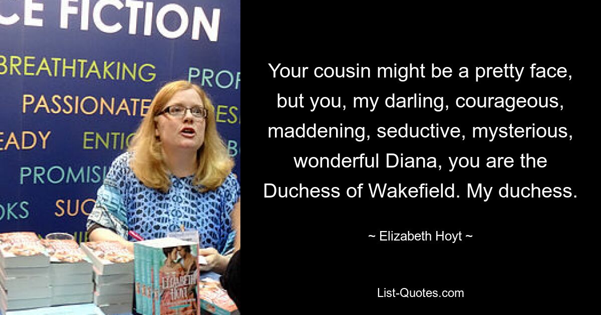 Your cousin might be a pretty face, but you, my darling, courageous, maddening, seductive, mysterious, wonderful Diana, you are the Duchess of Wakefield. My duchess. — © Elizabeth Hoyt