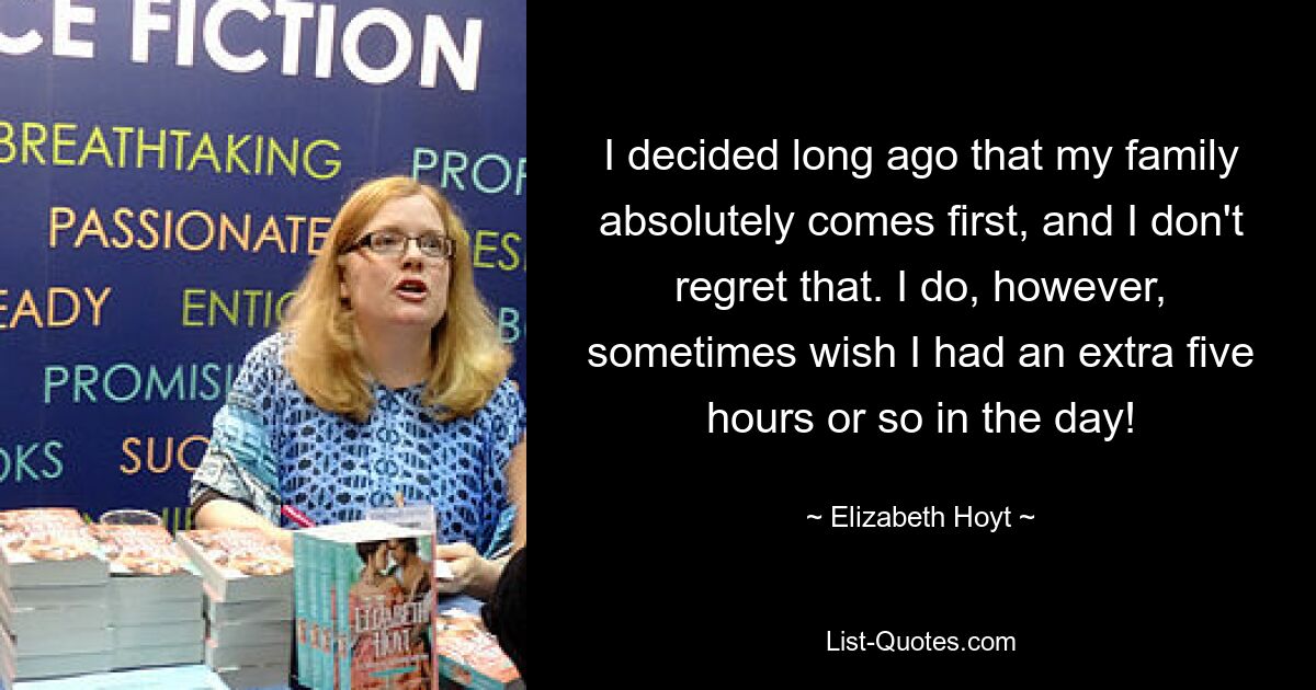 I decided long ago that my family absolutely comes first, and I don't regret that. I do, however, sometimes wish I had an extra five hours or so in the day! — © Elizabeth Hoyt