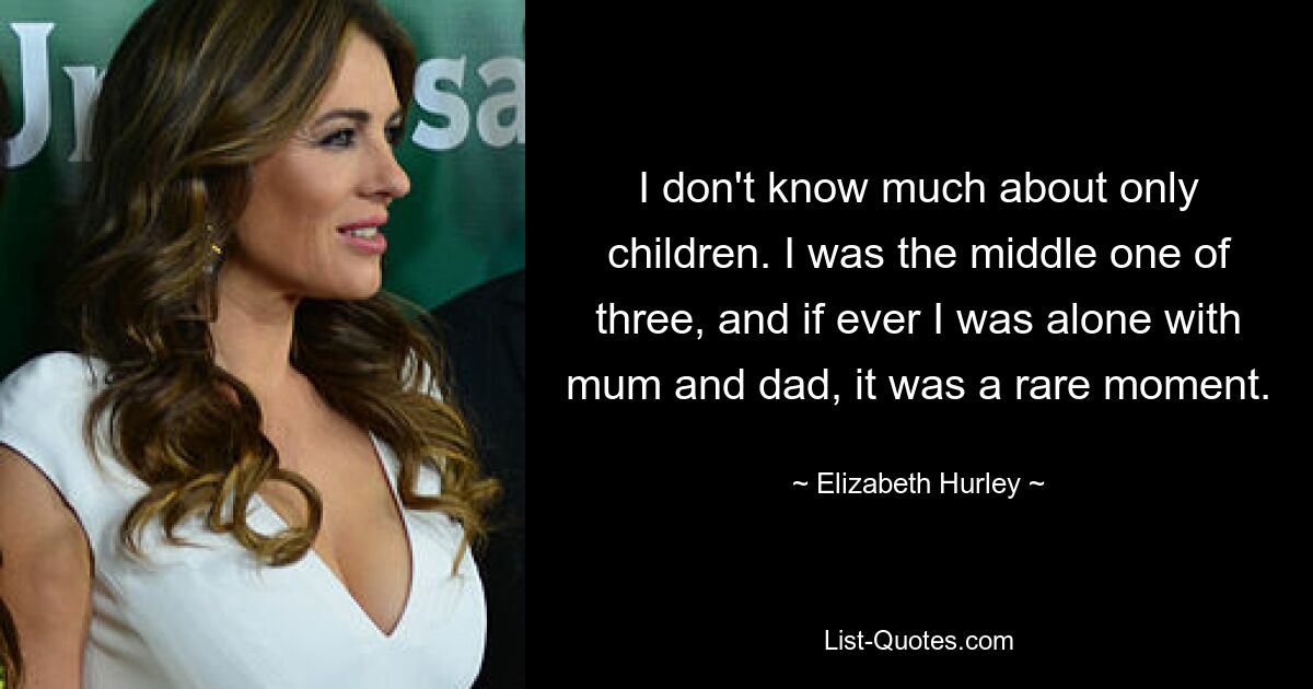 I don't know much about only children. I was the middle one of three, and if ever I was alone with mum and dad, it was a rare moment. — © Elizabeth Hurley