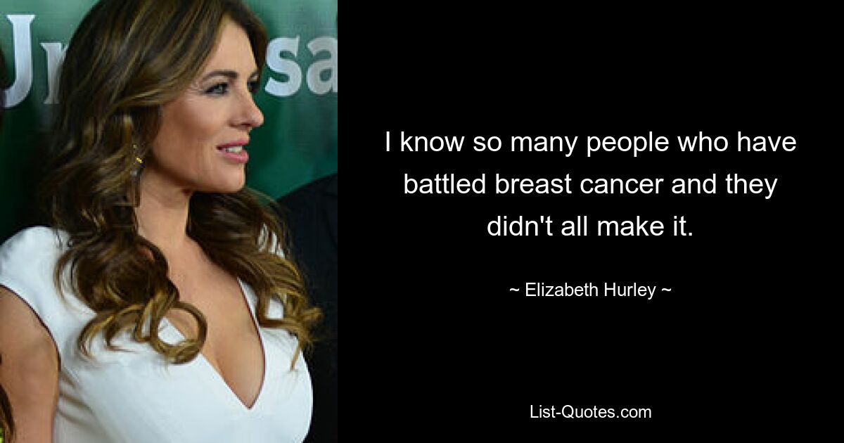 I know so many people who have battled breast cancer and they didn't all make it. — © Elizabeth Hurley