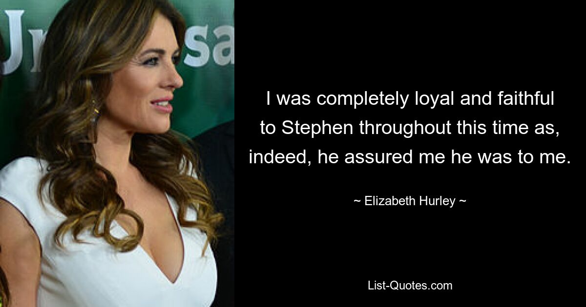 I was completely loyal and faithful to Stephen throughout this time as, indeed, he assured me he was to me. — © Elizabeth Hurley