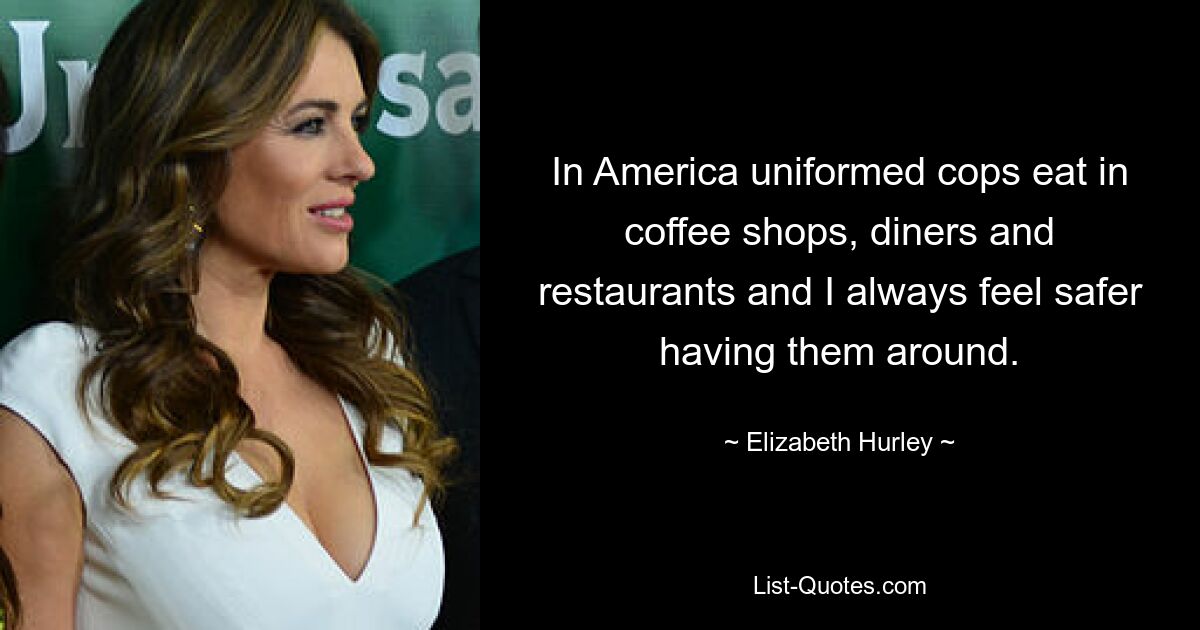 In America uniformed cops eat in coffee shops, diners and restaurants and I always feel safer having them around. — © Elizabeth Hurley