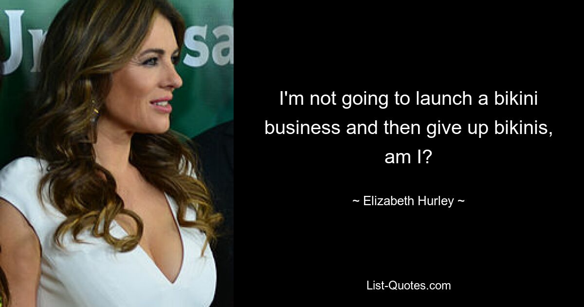 I'm not going to launch a bikini business and then give up bikinis, am I? — © Elizabeth Hurley