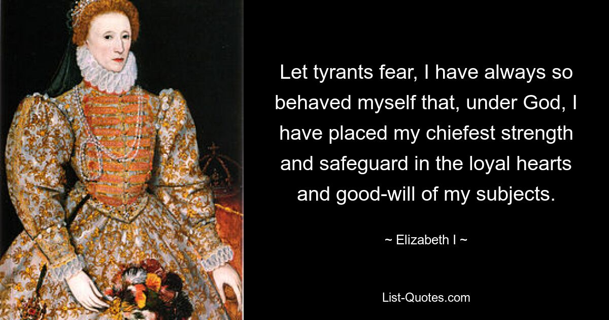 Let tyrants fear, I have always so behaved myself that, under God, I have placed my chiefest strength and safeguard in the loyal hearts and good-will of my subjects. — © Elizabeth I