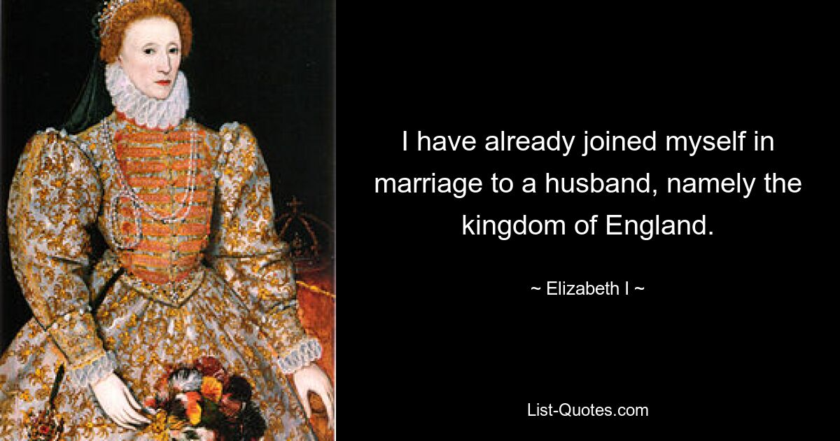 I have already joined myself in marriage to a husband, namely the kingdom of England. — © Elizabeth I