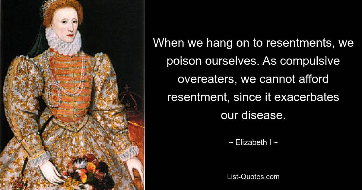 When we hang on to resentments, we poison ourselves. As compulsive overeaters, we cannot afford resentment, since it exacerbates our disease. — © Elizabeth I