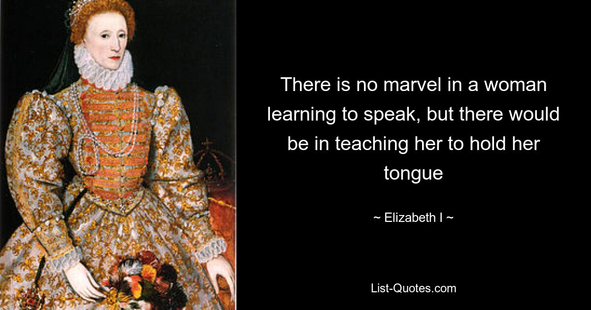 There is no marvel in a woman learning to speak, but there would be in teaching her to hold her tongue — © Elizabeth I