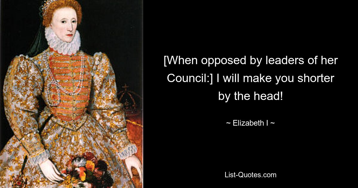 [When opposed by leaders of her Council:] I will make you shorter by the head! — © Elizabeth I