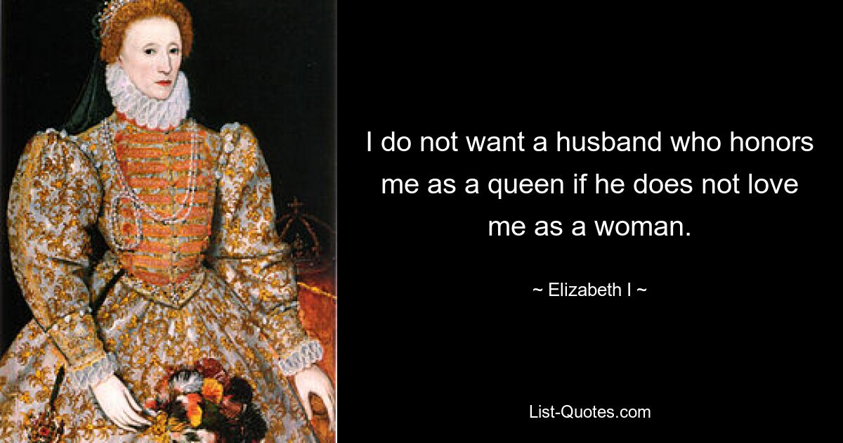 I do not want a husband who honors me as a queen if he does not love me as a woman. — © Elizabeth I