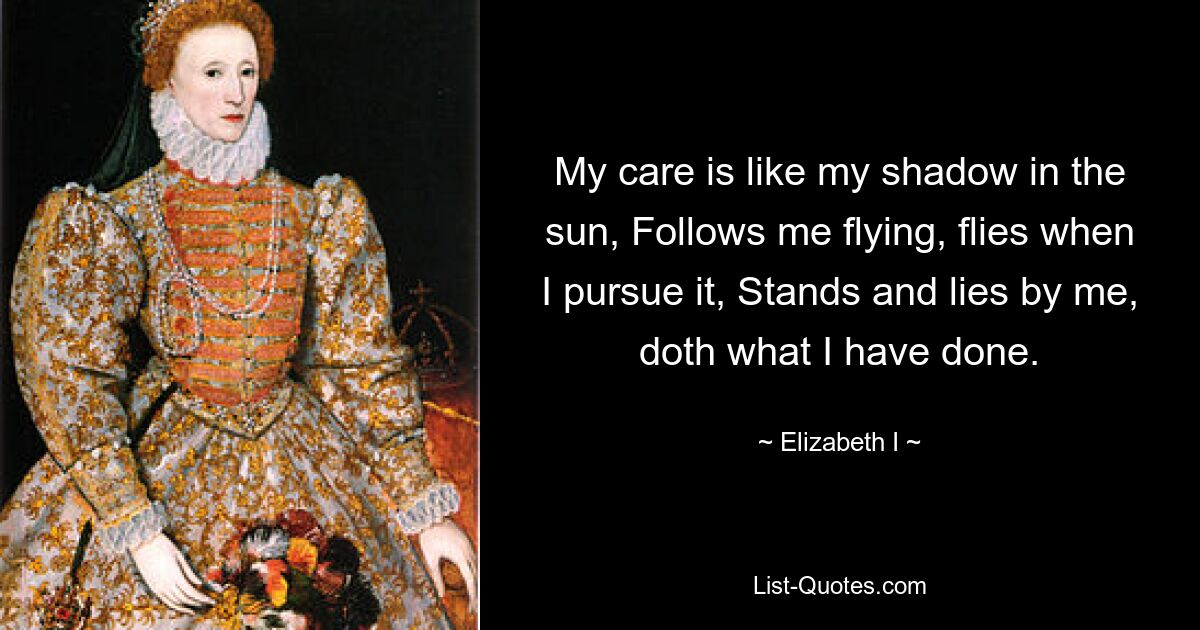 My care is like my shadow in the sun, Follows me flying, flies when I pursue it, Stands and lies by me, doth what I have done. — © Elizabeth I