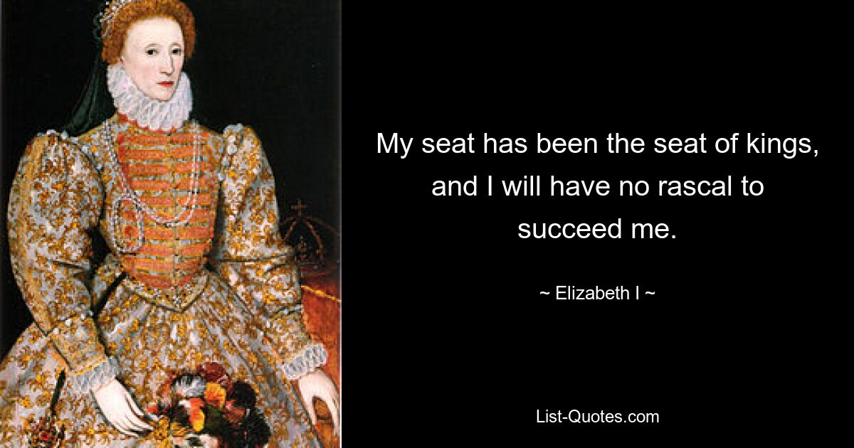 My seat has been the seat of kings, and I will have no rascal to succeed me. — © Elizabeth I