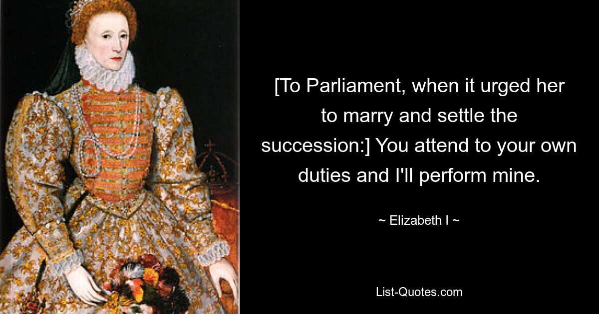 [To Parliament, when it urged her to marry and settle the succession:] You attend to your own duties and I'll perform mine. — © Elizabeth I