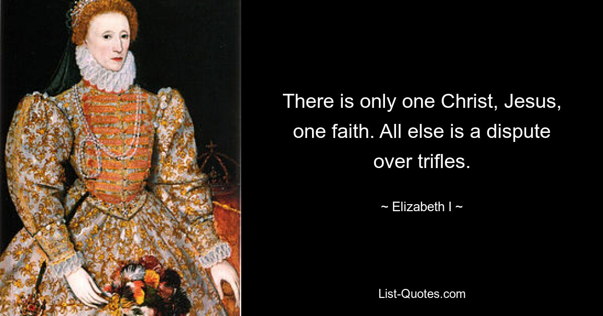 There is only one Christ, Jesus, one faith. All else is a dispute over trifles. — © Elizabeth I